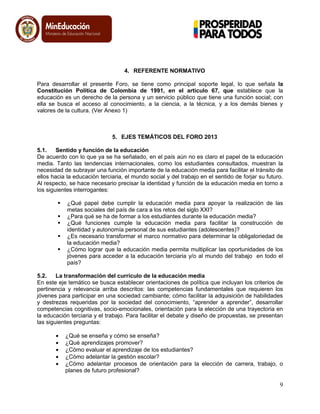 9
4. REFERENTE NORMATIVO
Para desarrollar el presente Foro, se tiene como principal soporte legal, lo que señala la
Constitución Política de Colombia de 1991, en el artículo 67, que establece que la
educación es un derecho de la persona y un servicio público que tiene una función social; con
ella se busca el acceso al conocimiento, a la ciencia, a la técnica, y a los demás bienes y
valores de la cultura. (Ver Anexo 1)
5. EJES TEMÁTICOS DEL FORO 2013
5.1. Sentido y función de la educación
De acuerdo con lo que ya se ha señalado, en el país aún no es claro el papel de la educación
media. Tanto las tendencias internacionales, como los estudiantes consultados, muestran la
necesidad de subrayar una función importante de la educación media para facilitar el tránsito de
ellos hacia la educación terciaria, el mundo social y del trabajo en el sentido de forjar su futuro.
Al respecto, se hace necesario precisar la identidad y función de la educación media en torno a
los siguientes interrogantes:
 ¿Qué papel debe cumplir la educación media para apoyar la realización de las
metas sociales del país de cara a los retos del siglo XXI?
 ¿Para qué se ha de formar a los estudiantes durante la educación media?
 ¿Qué funciones cumple la educación media para facilitar la construcción de
identidad y autonomía personal de sus estudiantes (adolescentes)?
 ¿Es necesario transformar el marco normativo para determinar la obligatoriedad de
la educación media?
 ¿Cómo lograr que la educación media permita multiplicar las oportunidades de los
jóvenes para acceder a la educación terciaria y/o al mundo del trabajo en todo el
país?
5.2. La transformación del currículo de la educación media
En este eje temático se busca establecer orientaciones de política que incluyan los criterios de
pertinencia y relevancia arriba descritos: las competencias fundamentales que requieren los
jóvenes para participar en una sociedad cambiante; cómo facilitar la adquisición de habilidades
y destrezas requeridas por la sociedad del conocimiento, ―aprender a aprender‖, desarrollar
competencias cognitivas, socio-emocionales, orientación para la elección de una trayectoria en
la educación terciaria y el trabajo. Para facilitar el debate y diseño de propuestas, se presentan
las siguientes preguntas:
¿Qué se enseña y cómo se enseña?
¿Qué aprendizajes promover?
¿Cómo evaluar el aprendizaje de los estudiantes?
¿Cómo adelantar la gestión escolar?
¿Cómo adelantar procesos de orientación para la elección de carrera, trabajo, o
planes de futuro profesional?
 