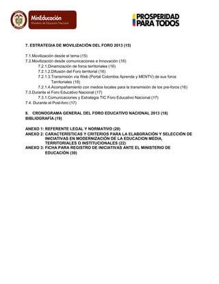 7. ESTRATEGIA DE MOVILIZACIÓN DEL FORO 2013 (15)
7.1.Movilización desde el tema (15)
7.2.Movilización desde comunicaciones e Innovación (16)
7.2.1.Dinamización de foros territoriales (16)
7.2.1.2.Difusión del Foro territorial (16)
7.2.1.3.Transmisión vía Web (Portal Colombia Aprende y MENTV) de sus foros
Territoriales (16)
7.2.1.4.Acompañamiento con medios locales para la transmisión de los pre-foros (16)
7.3.Durante el Foro Educativo Nacional (17)
7.3.1.Comunicaciones y Estrategia TIC Foro Educativo Nacional (17)
7.4. Durante el Post-foro (17)
8. CRONOGRAMA GENERAL DEL FORO EDUCATIVO NACIONAL 2013 (18)
BIBLIOGRAFÍA (19)
ANEXO 1: REFERENTE LEGAL Y NORMATIVO (20)
ANEXO 2: CARACTERÍSTICAS Y CRITERIOS PARA LA ELABORACIÓN Y SELECCIÓN DE
INICIATIVAS EN MODERNIZACIÓN DE LA EDUCACION MEDIA,
TERRITORIALES O INSTITUCIONALES (22)
ANEXO 3: FICHA PARA REGISTRO DE INICIATIVAS ANTE EL MINISTERIO DE
EDUCACIÓN (30)
 
