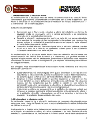 4
3.2 Modernización de la educación media
La modernización de la educación media se refiere a la armonización de su currículo, de las
competencias que desarrolla y la orientación socio-emocional para la toma de decisiones que
facilite el tránsito de sus estudiantes al mundo de la vida social, del trabajo y a la continuidad —
y permanencia— en el sistema educativo.
Esta armonización implica:
Comprender que el futuro social, educativo y laboral del estudiante que termina la
educación media se desenvuelve entre el cambio permanente y las condiciones
generadas por la sociedad del conocimiento.
Concebir la educación media como nivel que forma parte del ciclo escolar obligatorio
para garantizar la formación de las competencias fundamentales que requieren los
jóvenes tanto en la continuidad de sus estudios como en su integración social y laboral
en medio de las dinámicas de cambio.
Constituirlo en nivel educativo fundamental para evitar la exclusión, pobreza y rezago
social en el resto de la vida de sus egresados, quienes pasan a ser ciudadanos
coparticipes de la construcción social del país.
La modernización de la educación media implica tanto una definición nacional como una
contextualización. Un balance entre lo común y lo diferenciado que garantice equidad e
igualdad de oportunidades para los adolescentes, para quienes la escolaridad ha de integrar la
comprensión del mundo local en el mismo grado en que adquieren habilidades para el dominio
de códigos universales.
Los principales retos de la modernización de la educación media y el tránsito a la educación
terciaria en Colombia son:
 Buscar alternativas para afrontar el paso crítico que se presenta en el paso de la básica
secundaria a la educación media, durante el cual desertan cerca de 166 mil estudiantes,
sin contar los que ya se han quedado por fuera del sistema educativo colombiano.
 Desplegar la mayor cantidad posible de puentes, trayectorias y rutas para que los
jóvenes transiten con mayor certidumbre al mundo social, del trabajo y la educación
terciaria, con las competencias que les faciliten la elección de una carrera, la
participación social activa y propositiva y la adopción de la educación permanente como
condición de fortalecimiento personal y de desempeño profesional.
 Implementar un sistema de aseguramiento de la calidad en los sectores sociales que
componen la población colombiana: en los grupos étnicos, en las zonas rural y urbana y
en la población vulnerable y discapacitada, con el fin de garantizar el derecho a la
educación y la ampliación de oportunidades para todos.
3.3 Pertinencia de la educación media
La pertinencia y relevancia de la educación media parte de reconocer a la educación como
derecho de todos y deber del Estado, tal como lo reconoce la Constitución política de Colombia
de 1991 en el artículo 67.
Implica entender la finalidad social de la educación media como nivel que marca un punto nodal
en el tránsito a trayectorias sociales y educativas posteriores y, por tanto, fundamental en la
orientación y preparación de los jóvenes para el momento en que han de tomar decisiones al
 
