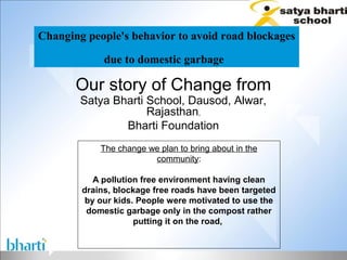 Changing people's behavior to avoid road blockages

             due to domestic garbage

       Our story of Change from
        Satya Bharti School, Dausod, Alwar,
                     Rajasthan,
                Bharti Foundation
            The change we plan to bring about in the
                        community:

           A pollution free environment having clean
        drains, blockage free roads have been targeted
         by our kids. People were motivated to use the
         domestic garbage only in the compost rather
                     putting it on the road,
 