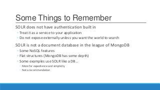 Some Things to Remember
SOLR does not have authentication built in
◦ Treat it as a service to your application
◦ Do not expose externally unless you want the world to search
SOLR is not a document database in the league of MongoDB
◦ Some NoSQL features
◦ Flat structures (MongoDB has some depth)
◦ Some examples use SOLR like a DB…
◦ More for expedience and simplicity
◦ Not a recommendation
 