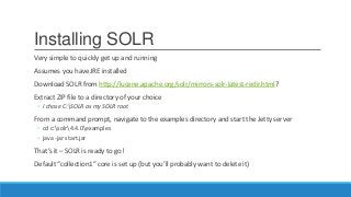 Installing SOLR
Very simple to quickly get up and running
Assumes you have JRE installed
Download SOLR from http://lucene.apache.org/solr/mirrors-solr-latest-redir.html?
Extract ZIP file to a directory of your choice
◦ I chose C:SOLR as my SOLR root
From a command prompt, navigate to the examples directory and start the Jetty server
◦ cd c:solr4.4.0examples
◦ java -jar start.jar
That’s it – SOLR is ready to go!
Default “collection1” core is set up (but you’ll probably want to delete it)
 
