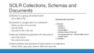 SOLR Collections, Schemas and
Documents
Collection is a group of similar items
◦ Like a table in SQL
Document is a single item in a collection
◦ Defines an item to be searched
◦ Contains fields
◦ Document is like a SQL row
Fields are individual properties of a document
◦ Like a SQL column
◦ Has a type and a value
Schema defines the structure of documents in a collection
◦ Defines fields, types, keys, dynamic fields and copy rules
Schema basic structure:
<schema>
<types>
<fields>
<uniqueKey>
<defaultSearchField>
<solrQueryParser defaultOperator>
<copyField>
</schema>
 
