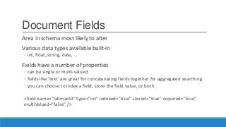 Document Fields
Area in schema most likely to alter
Various data types available built-in
◦ int, float, string, date, …
Fields have a number of properties
◦ can be single or multi-valued
◦ fields like ‘text’ are great for concatenating fields together for aggregated searching
◦ you can choose to index a field, store the field value, or both
<field name="lahmanId" type="int" indexed="true" stored="true" required="true"
multiValued="false" />
 
