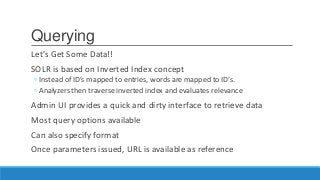 Querying
Let’s Get Some Data!!
SOLR is based on Inverted Index concept
◦ Instead of ID’s mapped to entries, words are mapped to ID’s.
◦ Analyzers then traverse inverted index and evaluates relevance
Admin UI provides a quick and dirty interface to retrieve data
Most query options available
Can also specify format
Once parameters issued, URL is available as reference
 
