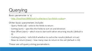 Querying
Basic parameter is `q`
◦ http://localhost:8983/solr/<collection>?q=<field>:<value>
Other basic parameters include:
◦ Query Fields (qf) – selects the fields to return
◦ Sorting (sort) – specifies the fields to sort on and direction
◦ Row Offset (start) – which row to start with when returning results (default is
0)
◦ Caching (cache) – tells SOLR whether to cache the results (default is true)
◦ Rows to return (rows) – how many rows to return in the call (default is 10)
These are all query string parameters.
 