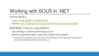 Working with SOLR in .NET
solrnet library
◦ https://code.google.com/p/solrnet/
◦ Source: https://github.com/mausch/SolrNet/tree/master/SolrNet
WARNING: If you’re using SOLR 4+
◦ Committing in solrnet will throw an error
◦ Need to download latest code from GitHub and compile
◦ Or download a package’s code and remove the initialization of the waitFlush property from
solr/commands/parameters/CommitOptions.cs
 