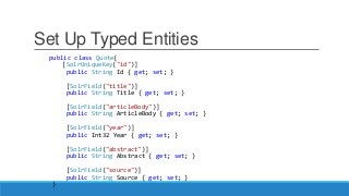 Set Up Typed Entities
public class Quote{
[SolrUniqueKey("id")]
public String Id { get; set; }
[SolrField("title")]
public String Title { get; set; }
[SolrField("articleBody")]
public String ArticleBody { get; set; }
[SolrField("year")]
public Int32 Year { get; set; }
[SolrField("abstract")]
public String Abstract { get; set; }
[SolrField("source")]
public String Source { get; set; }
}
 