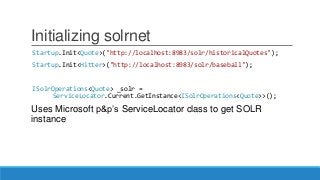Initializing solrnet
Startup.Init<Quote>("http://localhost:8983/solr/historicalQuotes");
Startup.Init<Hitter>("http://localhost:8983/solr/baseball");
ISolrOperations<Quote> _solr =
ServiceLocator.Current.GetInstance<ISolrOperations<Quote>>();
Uses Microsoft p&p’s ServiceLocator class to get SOLR
instance
 