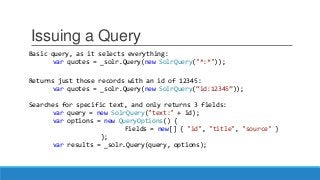 Issuing a Query
Basic query, as it selects everything:
var quotes = _solr.Query(new SolrQuery("*:*"));
Returns just those records with an id of 12345:
var quotes = _solr.Query(new SolrQuery(“id:12345”));
Searches for specific text, and only returns 3 fields:
var query = new SolrQuery("text:" + id);
var options = new QueryOptions() {
Fields = new[] { "id", "title", "source" }
};
var results = _solr.Query(query, options);
 