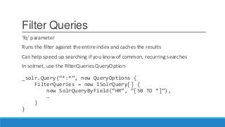 Filter Queries
‘fq’ parameter
Runs the filter against the entire index and caches the results
Can help speed up searching if you know of common, recurring searches
In solrnet, use the FilterQueries QueryOption
_solr.Query(“*:*”, new QueryOptions {
FilterQueries = new ISolrQuery[] {
new SolrQueryByField(“HR”, “[50 TO *]”),
…
}
}
 