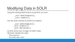 Modifying Data in SOLR
Using the existing SOLR instance to perform an insert…
_solr.Add(theQuote);
_solr.Commit();
Use the same instance to perform an update…
_solr.Add(theQuote);
_solr.Commit();
_solr.Optimize();
Commit writes your changes to SOLR’s index
Optimize rebuilds the index
◦ More expensive
◦ Be mindful when called
 