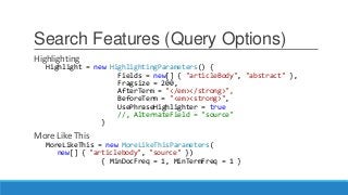 Search Features (Query Options)
Highlighting
Highlight = new HighlightingParameters() {
Fields = new[] { "articleBody", "abstract" },
Fragsize = 200,
AfterTerm = "</em></strong>",
BeforeTerm = "<em><strong>",
UsePhraseHighlighter = true
//, AlternateField = "source"
}
More Like This
MoreLikeThis = new MoreLikeThisParameters(
new[] { "articlebody", "source" })
{ MinDocFreq = 1, MinTermFreq = 1 }
 