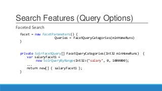 Search Features (Query Options)
Faceted Search
Facet = new FacetParameters() {
Queries = FacetQueryCategories(minHomeRuns)
}
private SolrFacetQuery[] FacetQueryCategories(Int32 minHomeRuns) {
var salaryFacet1 =
new SolrQueryByRange<Int32>("salary", 0, 1000000);
...
return new[] { salaryFacet1 };
}
 
