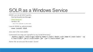 SOLR as a Windows Service
NSSM can install SOLR quickly
◦ Non Sucking Service Manager
◦ http://nssm.cc/
◦ Version 2.16
◦ Hasn’t been updated in a little while
Launch NSSM as administrator
◦ nssm install SOLR
Java.exe is the executable
Command Line args are (specific to my install directory):
◦ -Djetty.logs=C:/solr/logs/-Djetty.home=C:/solr/-Dsolr.solr.home=C:/solr/solr/ -cp
C:/solr/lib/*.jar;C:/solr/start.jar -jar C:/solr/start.jar
Name the service and hit install. Done!
 