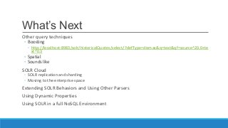 What’s Next
Other query techniques
◦ Boosting
◦ http://localhost:8983/solr/historicalQuotes/select/?defType=dismax&q=text&qf=source^20.0+te
xt^0.3
◦ Spatial
◦ Sounds like
SOLR Cloud
◦ SOLR replication and sharding
◦ Moving to the enterprise space
Extending SOLR Behaviors and Using Other Parsers
Using Dynamic Properties
Using SOLR in a full NoSQL Environment
 
