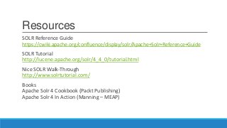 Resources
SOLR Reference Guide
https://cwiki.apache.org/confluence/display/solr/Apache+Solr+Reference+Guide
SOLR Tutorial
http://lucene.apache.org/solr/4_4_0/tutorial.html
Nice SOLR Walk-Through
http://www.solrtutorial.com/
Books
Apache Solr 4 Cookbook (Packt Publishing)
Apache Solr 4 In Action (Manning – MEAP)
 