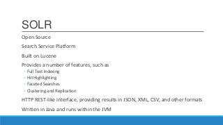 SOLR
Open Source
Search Service Platform
Built on Lucene
Provides a number of features, such as
◦ Full Text Indexing
◦ Hit Highlighting
◦ Faceted Searches
◦ Clustering and Replication
HTTP REST-like interface, providing results in JSON, XML, CSV, and other formats
Written in Java and runs within the JVM
 