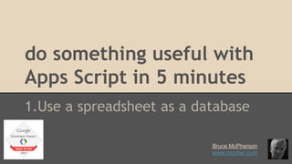 do something useful with 
Apps Script in 5 minutes 
1.Use a spreadsheet as a database 
Bruce McPherson 
www.mcpher.com 
 
