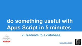 do something useful with 
Apps Script in 5 minutes 
2.Graduate to a database 
Bruce McPherson 
www.mcpher.com 
 
