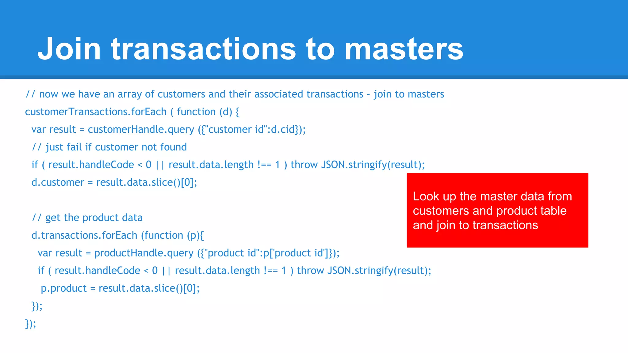 Join transactions to masters 
// now we have an array of customers and their associated transactions - join to masters 
customerTransactions.forEach ( function (d) { 
var result = customerHandle.query ({"customer id":d.cid}); 
// just fail if customer not found 
if ( result.handleCode < 0 || result.data.length !== 1 ) throw JSON.stringify(result); 
d.customer = result.data.slice()[0]; 
Look up the master data from 
customers and product table 
and join to transactions 
// get the product data 
d.transactions.forEach (function (p){ 
var result = productHandle.query ({"product id":p['product id']}); 
if ( result.handleCode < 0 || result.data.length !== 1 ) throw JSON.stringify(result); 
p.product = result.data.slice()[0]; 
}); 
}); 
 