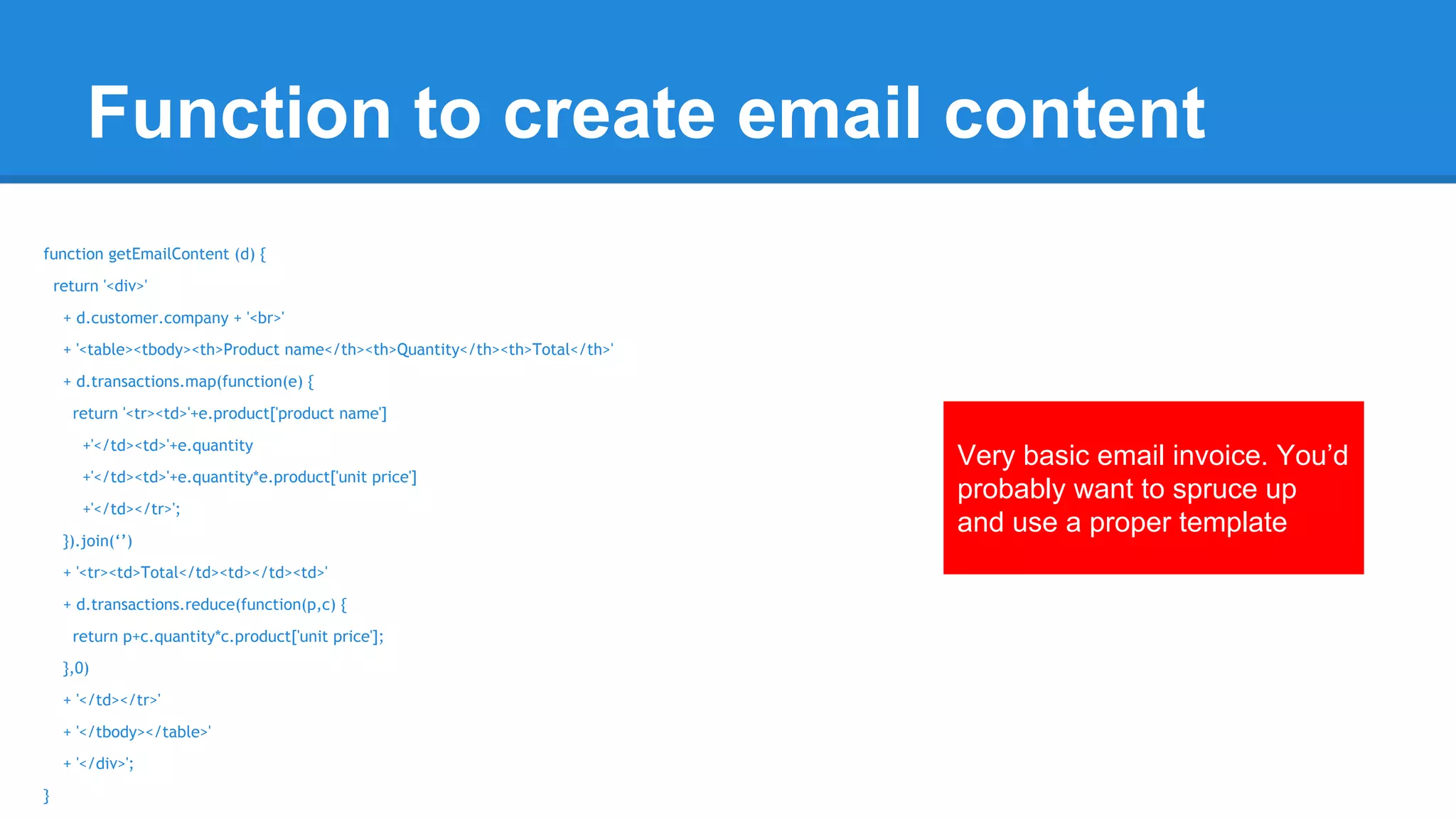 Function to create email content 
function getEmailContent (d) { 
return '<div>' 
+ d.customer.company + '<br>' 
+ '<table><tbody><th>Product name</th><th>Quantity</th><th>Total</th>' 
+ d.transactions.map(function(e) { 
return '<tr><td>'+e.product['product name'] 
+'</td><td>'+e.quantity 
+'</td><td>'+e.quantity*e.product['unit price'] 
+'</td></tr>'; 
}).join(‘’) 
+ '<tr><td>Total</td><td></td><td>' 
+ d.transactions.reduce(function(p,c) { 
return p+c.quantity*c.product['unit price']; 
},0) 
+ '</td></tr>' 
+ '</tbody></table>' 
+ '</div>'; 
} 
Very basic email invoice. You’d 
probably want to spruce up 
and use a proper template 
 