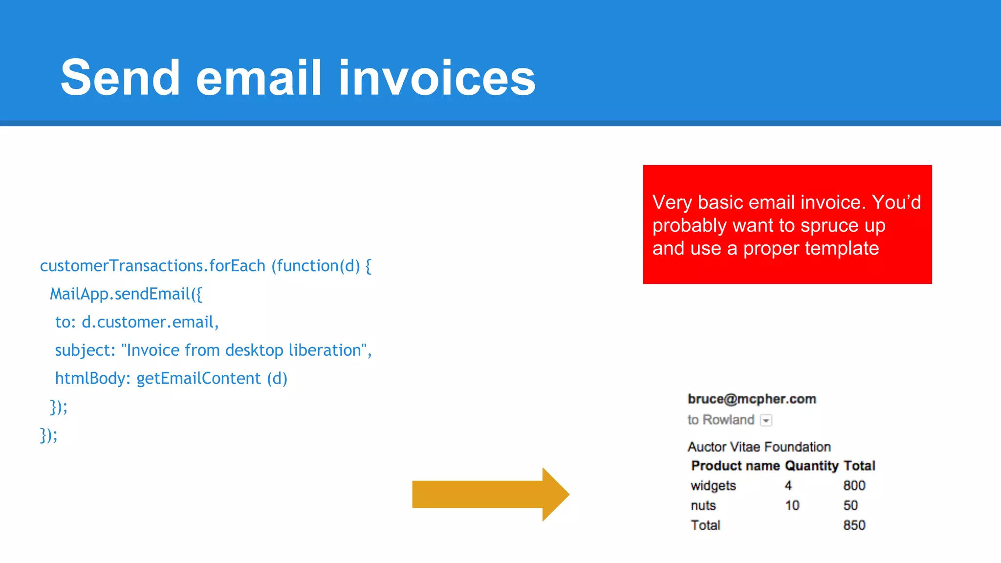 Send email invoices 
customerTransactions.forEach (function(d) { 
MailApp.sendEmail({ 
to: d.customer.email, 
subject: "Invoice from desktop liberation", 
htmlBody: getEmailContent (d) 
}); 
}); 
Very basic email invoice. You’d 
probably want to spruce up 
and use a proper template 
 