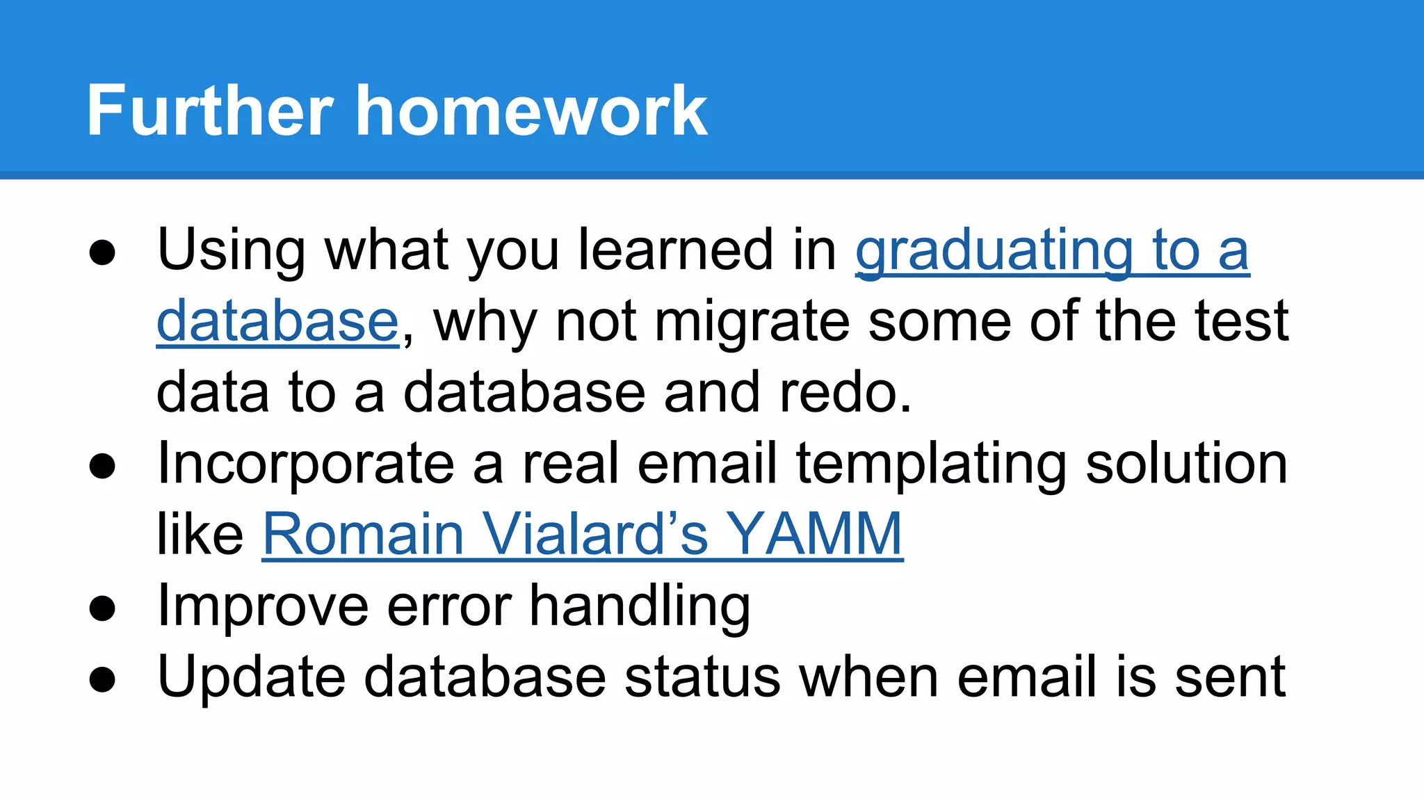 Further homework 
● Using what you learned in graduating to a 
database, why not migrate some of the test 
data to a database and redo. 
● Incorporate a real email templating solution 
like Romain Vialard’s YAMM 
● Improve error handling 
● Update database status when email is sent 
 