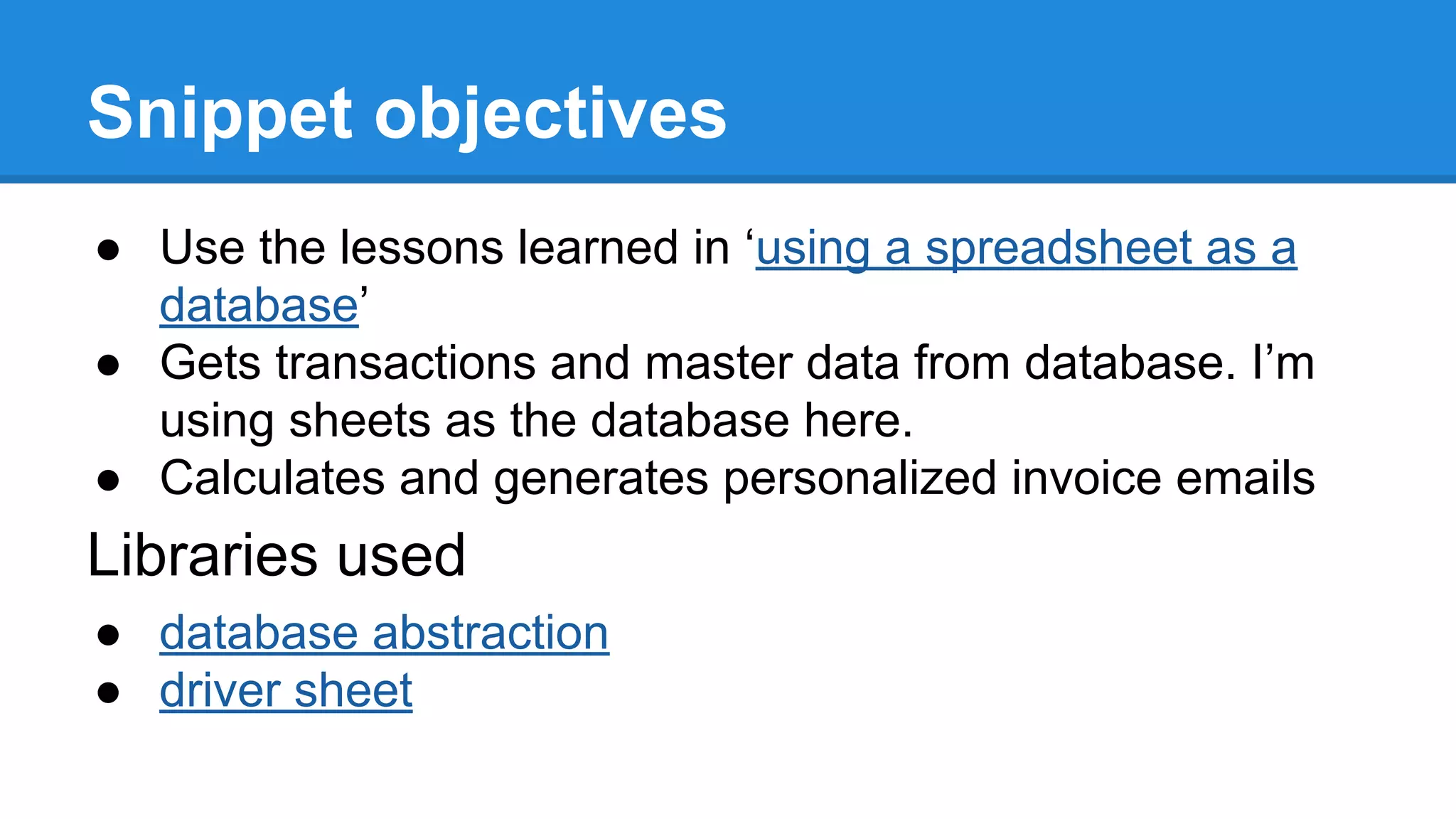 Snippet objectives 
● Use the lessons learned in ‘using a spreadsheet as a 
database’ 
● Gets transactions and master data from database. I’m 
using sheets as the database here. 
● Calculates and generates personalized invoice emails 
Libraries used 
● database abstraction 
● driver sheet 
 