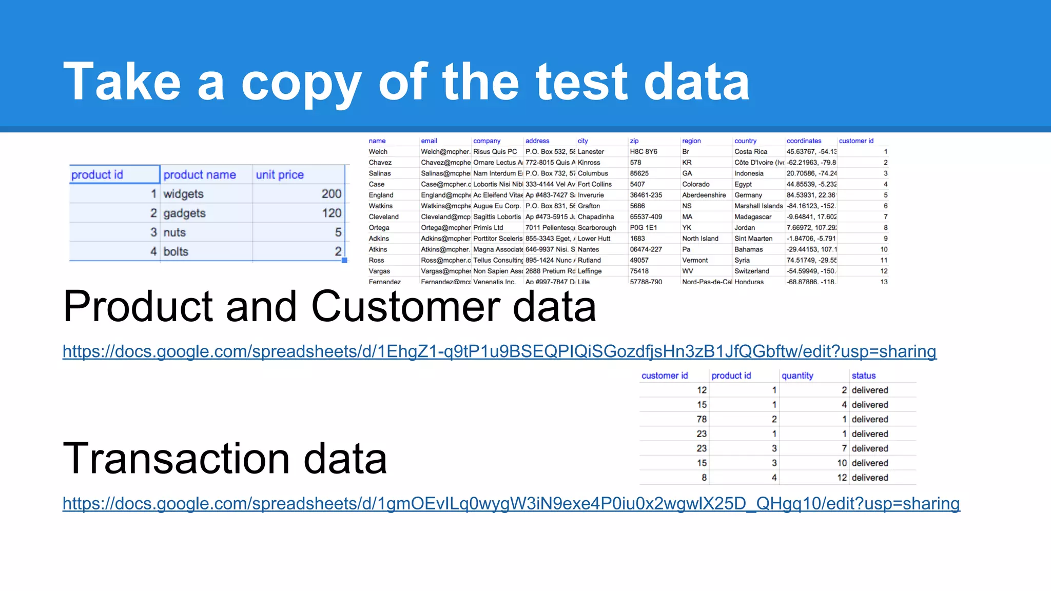 Take a copy of the test data 
Product and Customer data 
https://docs.google.com/spreadsheets/d/1EhgZ1-q9tP1u9BSEQPIQiSGozdfjsHn3zB1JfQGbftw/edit?usp=sharing 
Transaction data 
https://docs.google.com/spreadsheets/d/1gmOEvILq0wygW3iN9exe4P0iu0x2wgwlX25D_QHgq10/edit?usp=sharing 
 