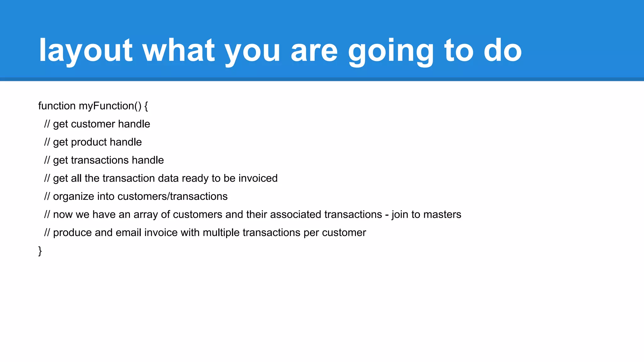 layout what you are going to do 
function myFunction() { 
// get customer handle 
// get product handle 
// get transactions handle 
// get all the transaction data ready to be invoiced 
// organize into customers/transactions 
// now we have an array of customers and their associated transactions - join to masters 
// produce and email invoice with multiple transactions per customer 
} 
 