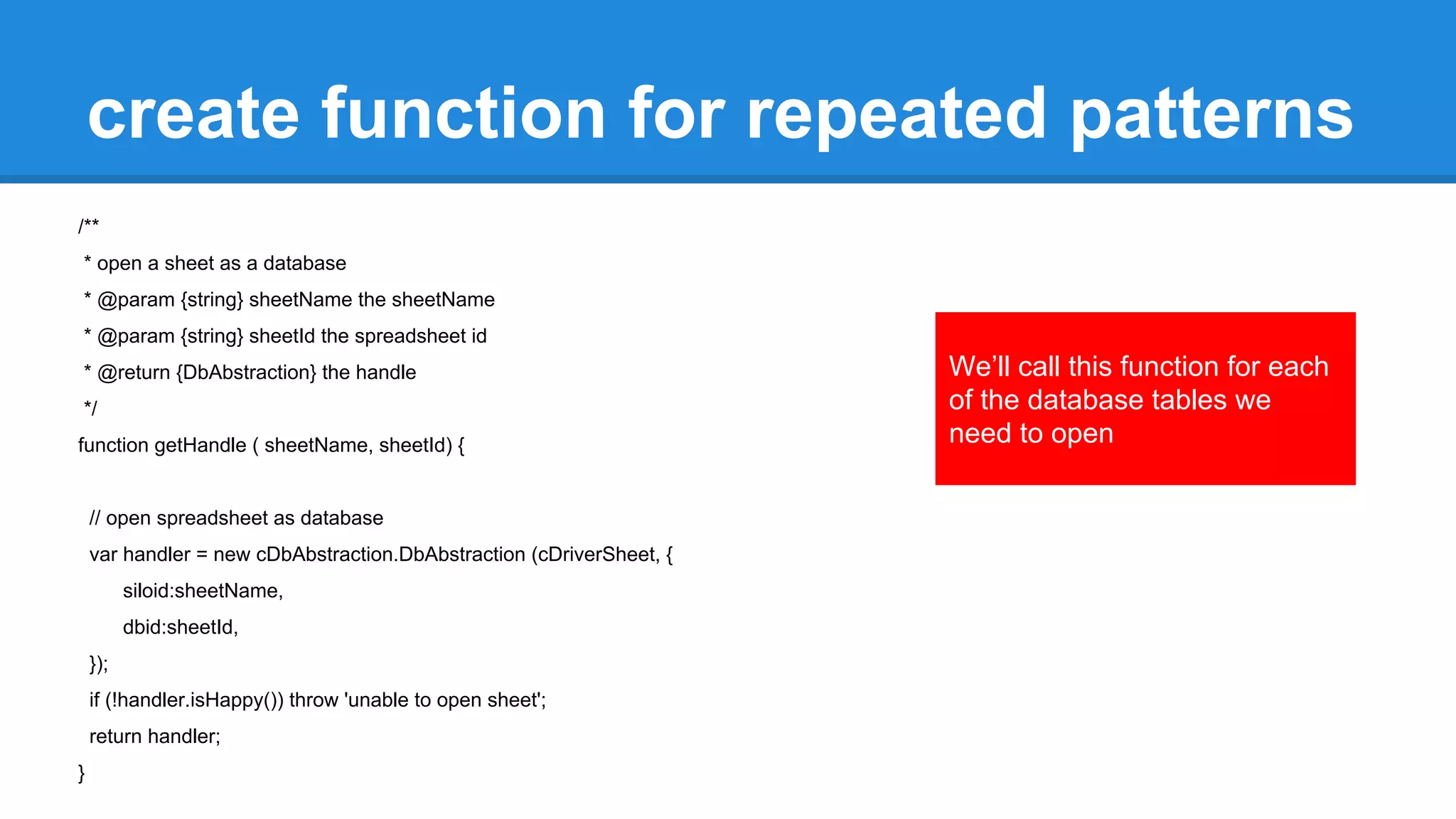 create function for repeated patterns 
/** 
* open a sheet as a database 
* @param {string} sheetName the sheetName 
* @param {string} sheetId the spreadsheet id 
* @return {DbAbstraction} the handle 
*/ 
function getHandle ( sheetName, sheetId) { 
// open spreadsheet as database 
var handler = new cDbAbstraction.DbAbstraction (cDriverSheet, { 
siloid:sheetName, 
dbid:sheetId, 
}); 
if (!handler.isHappy()) throw 'unable to open sheet'; 
return handler; 
} 
We’ll call this function for each 
of the database tables we 
need to open 
 