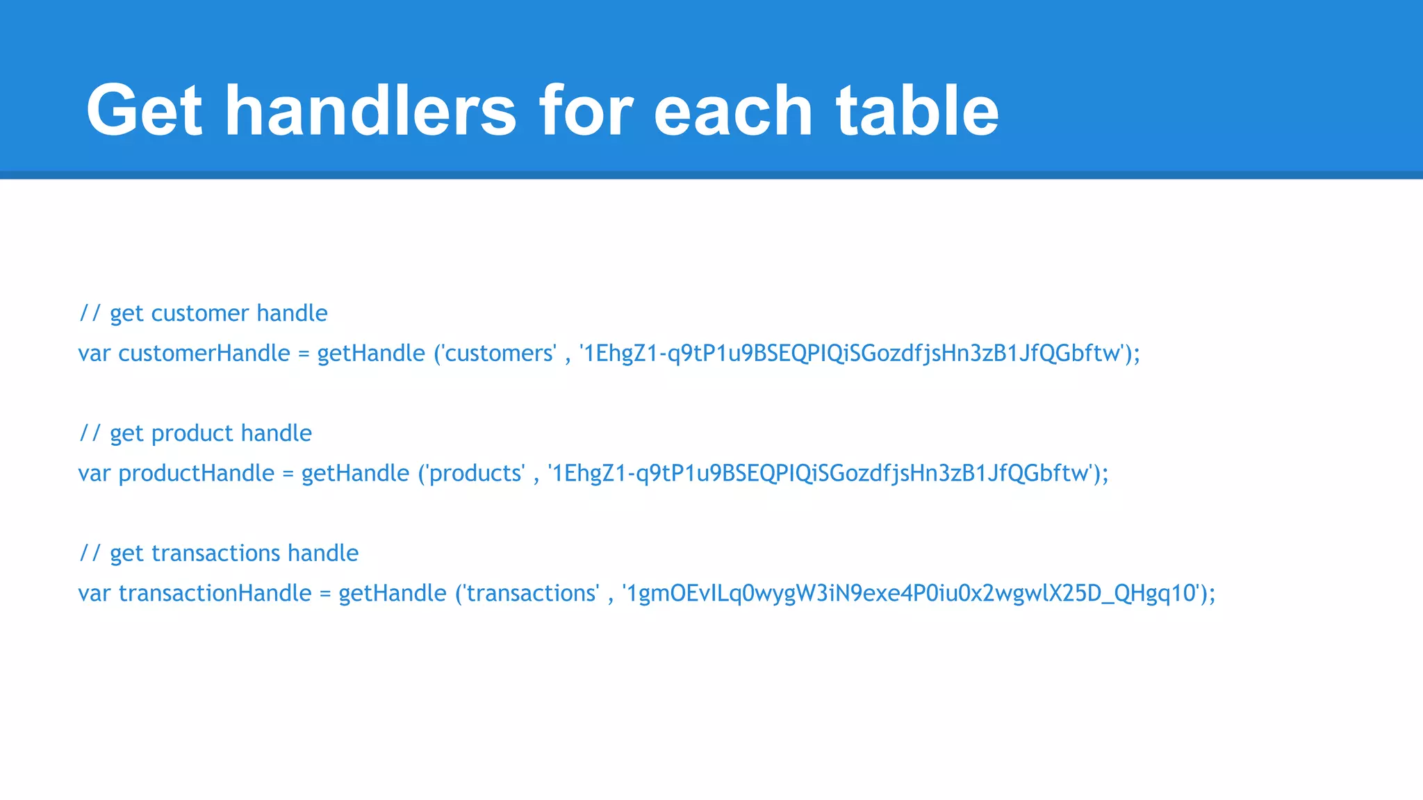 Get handlers for each table 
// get customer handle 
var customerHandle = getHandle ('customers' , '1EhgZ1-q9tP1u9BSEQPIQiSGozdfjsHn3zB1JfQGbftw'); 
// get product handle 
var productHandle = getHandle ('products' , '1EhgZ1-q9tP1u9BSEQPIQiSGozdfjsHn3zB1JfQGbftw'); 
// get transactions handle 
var transactionHandle = getHandle ('transactions' , '1gmOEvILq0wygW3iN9exe4P0iu0x2wgwlX25D_QHgq10'); 
 