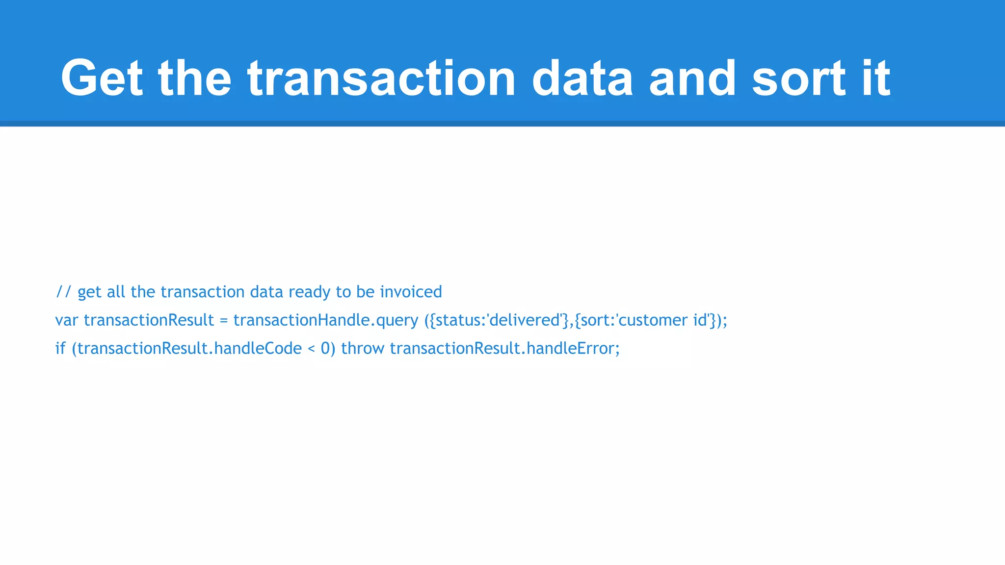 Get the transaction data and sort it 
// get all the transaction data ready to be invoiced 
var transactionResult = transactionHandle.query ({status:'delivered'},{sort:'customer id'}); 
if (transactionResult.handleCode < 0) throw transactionResult.handleError; 
 