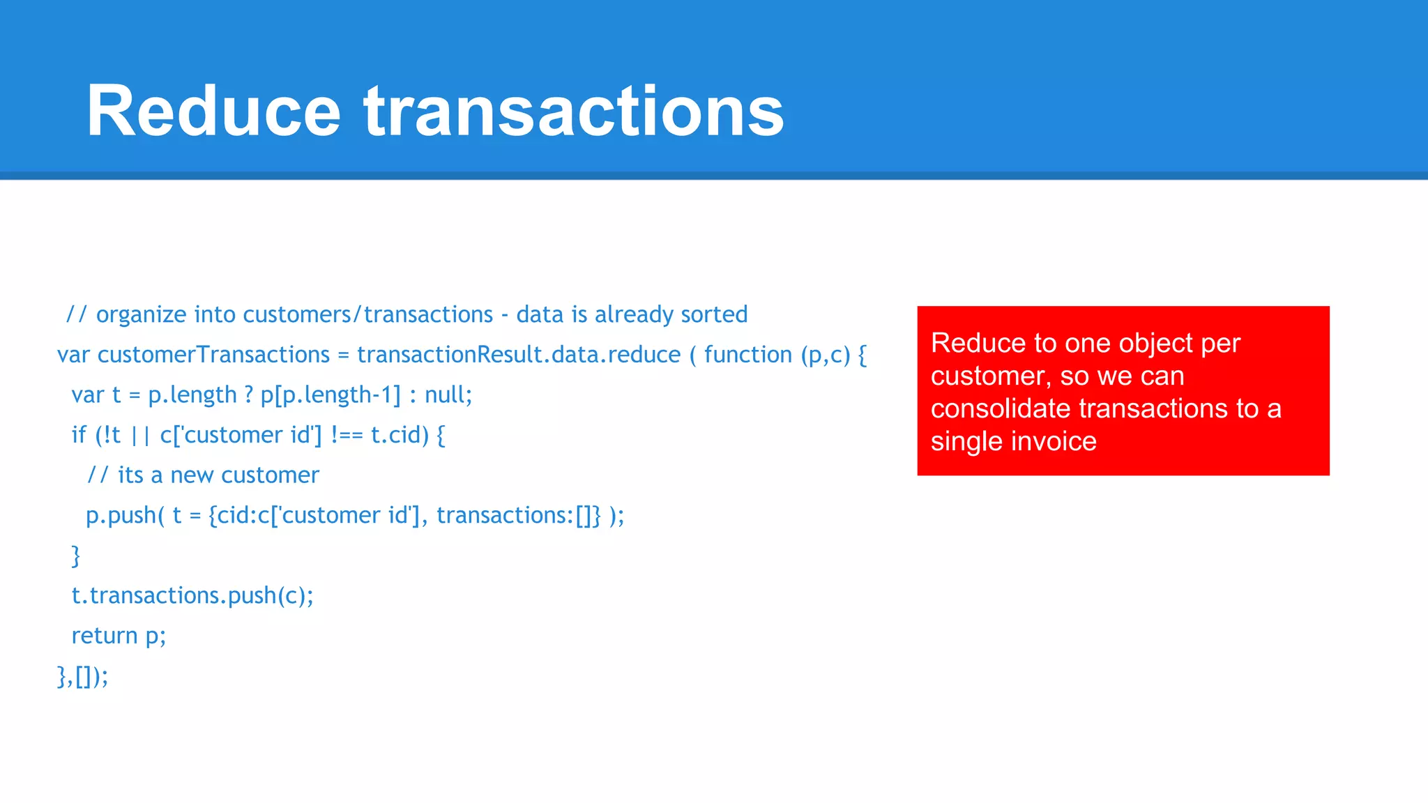 Reduce transactions 
// organize into customers/transactions - data is already sorted 
var customerTransactions = transactionResult.data.reduce ( function (p,c) { 
var t = p.length ? p[p.length-1] : null; 
if (!t || c['customer id'] !== t.cid) { 
// its a new customer 
p.push( t = {cid:c['customer id'], transactions:[]} ); 
} 
t.transactions.push(c); 
return p; 
},[]); 
Reduce to one object per 
customer, so we can 
consolidate transactions to a 
single invoice 
 
