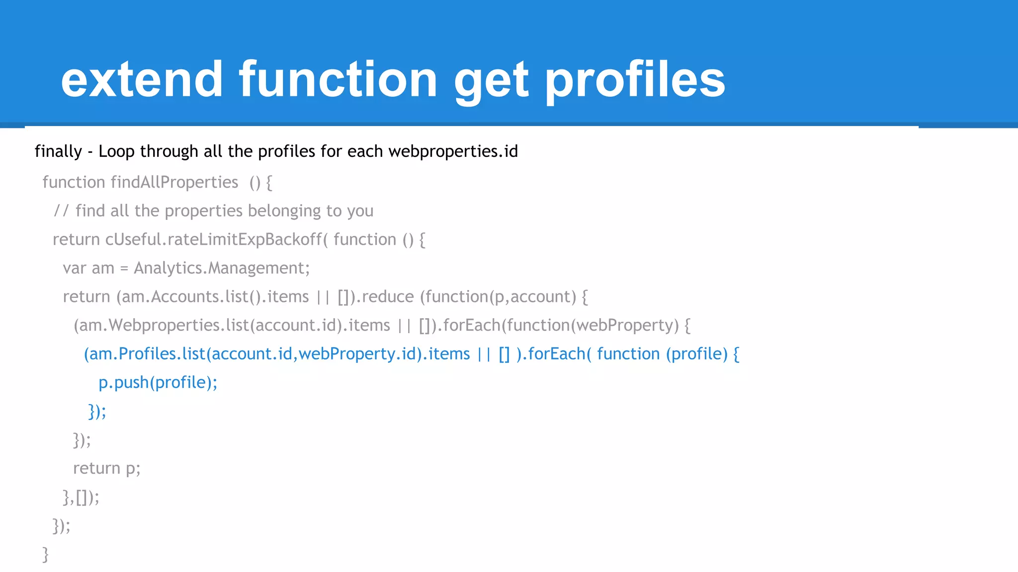 extend function get profiles 
finally - Loop through all the profiles for each webproperties.id 
function findAllProperties () { 
// find all the properties belonging to you 
return cUseful.rateLimitExpBackoff( function () { 
var am = Analytics.Management; 
return (am.Accounts.list().items || []).reduce (function(p,account) { 
(am.Webproperties.list(account.id).items || []).forEach(function(webProperty) { 
(am.Profiles.list(account.id,webProperty.id).items || [] ).forEach( function (profile) { 
p.push(profile); 
}); 
}); 
return p; 
},[]); 
}); 
} 
 