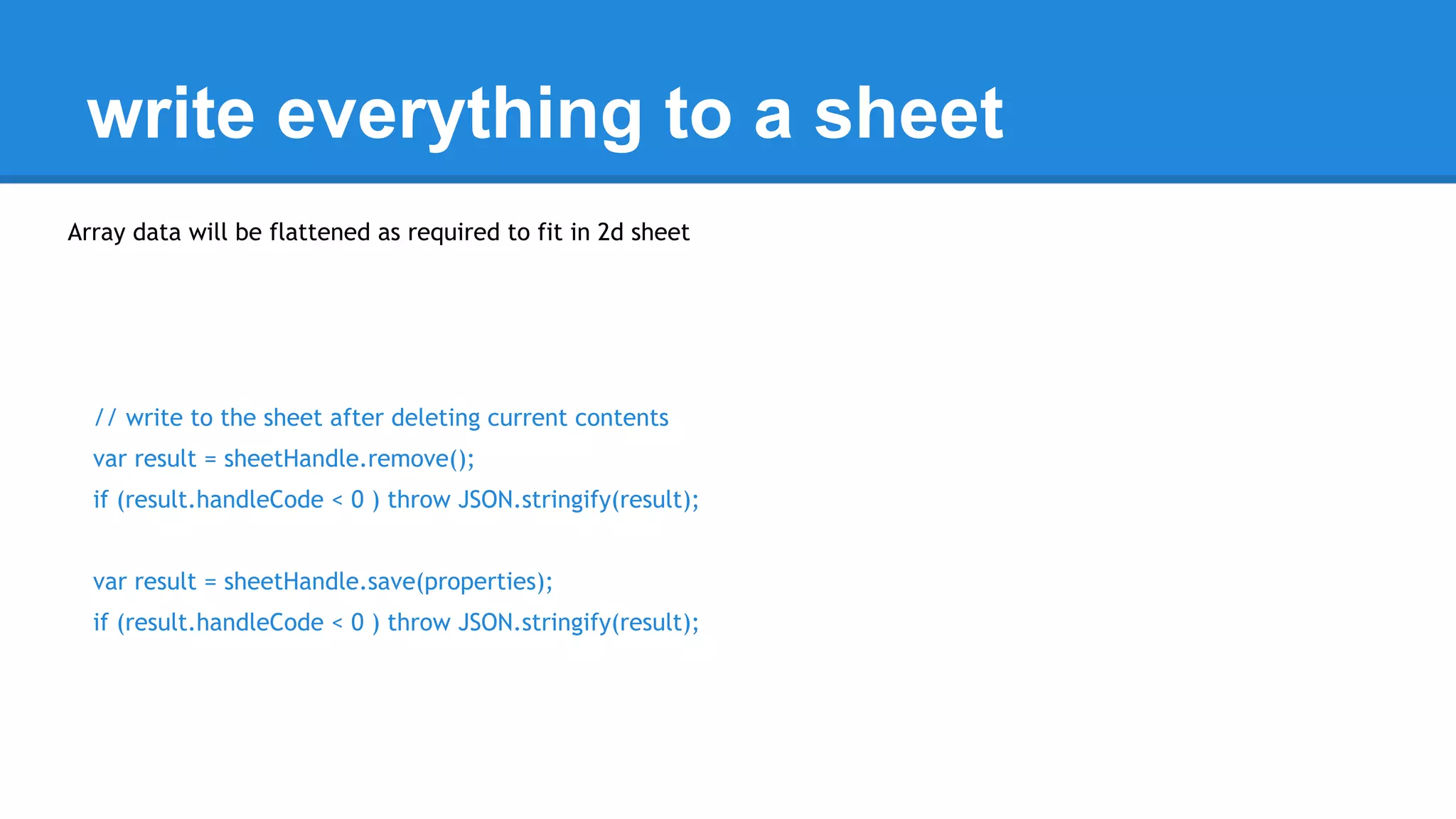 write everything to a sheet 
Array data will be flattened as required to fit in 2d sheet 
// write to the sheet after deleting current contents 
var result = sheetHandle.remove(); 
if (result.handleCode < 0 ) throw JSON.stringify(result); 
var result = sheetHandle.save(properties); 
if (result.handleCode < 0 ) throw JSON.stringify(result); 
 