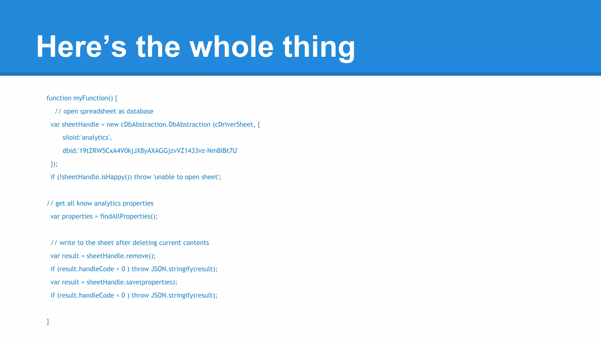 Here’s the whole thing 
function myFunction() { 
// open spreadsheet as database 
var sheetHandle = new cDbAbstraction.DbAbstraction (cDriverSheet, { 
siloid:'analytics', 
dbid:'19tZRW5CxA4V0kjJX8yAXAGGjzvVZ1433vz-NmBIBt7U' 
}); 
if (!sheetHandle.isHappy()) throw 'unable to open sheet'; 
// get all know analytics properties 
var properties = findAllProperties(); 
// write to the sheet after deleting current contents 
var result = sheetHandle.remove(); 
if (result.handleCode < 0 ) throw JSON.stringify(result); 
var result = sheetHandle.save(properties); 
if (result.handleCode < 0 ) throw JSON.stringify(result); 
} 
 