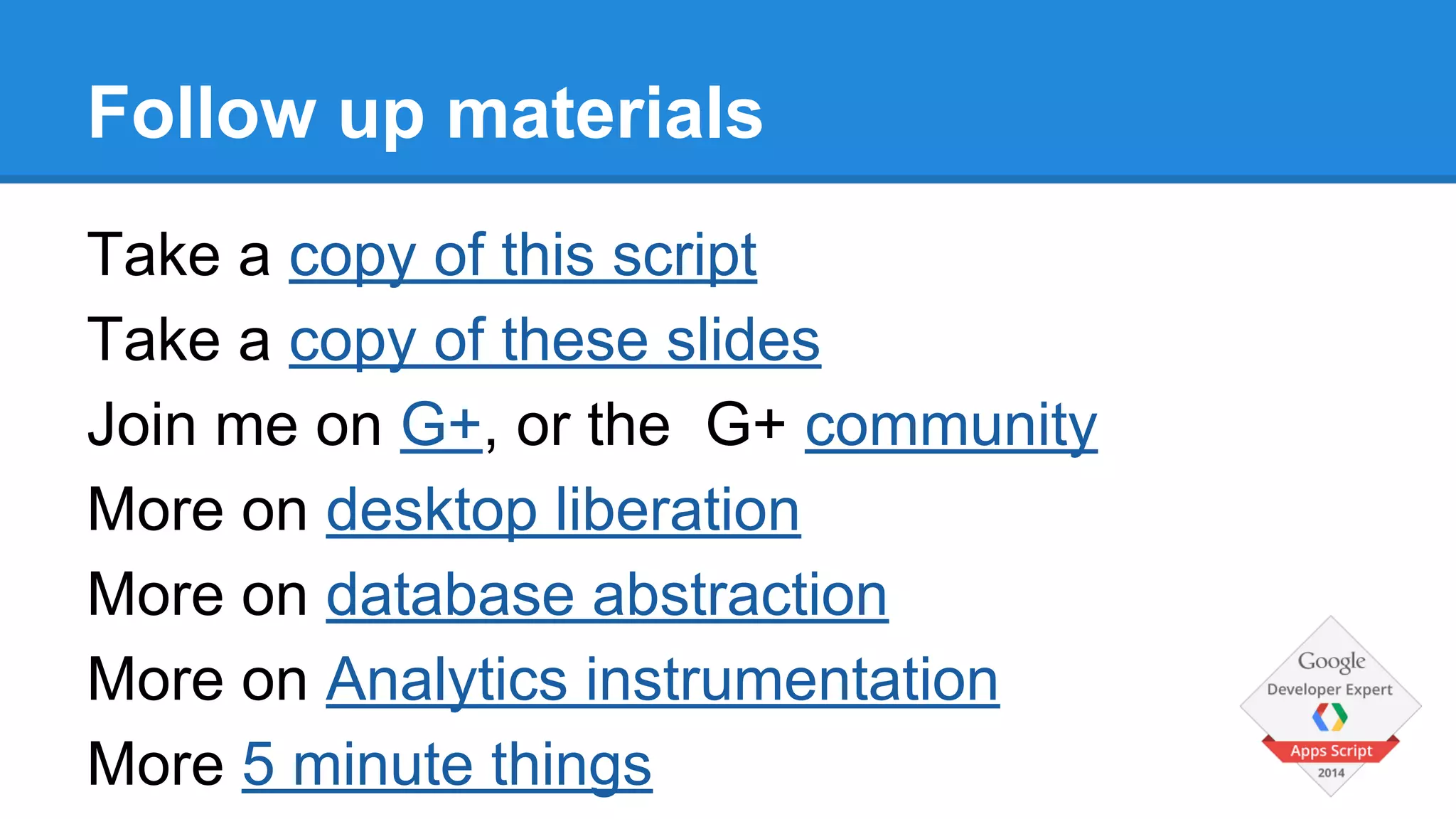 Follow up materials 
Take a copy of this script 
Take a copy of these slides 
Join me on G+, or the G+ community 
More on desktop liberation 
More on database abstraction 
More on Analytics instrumentation 
More 5 minute things 
