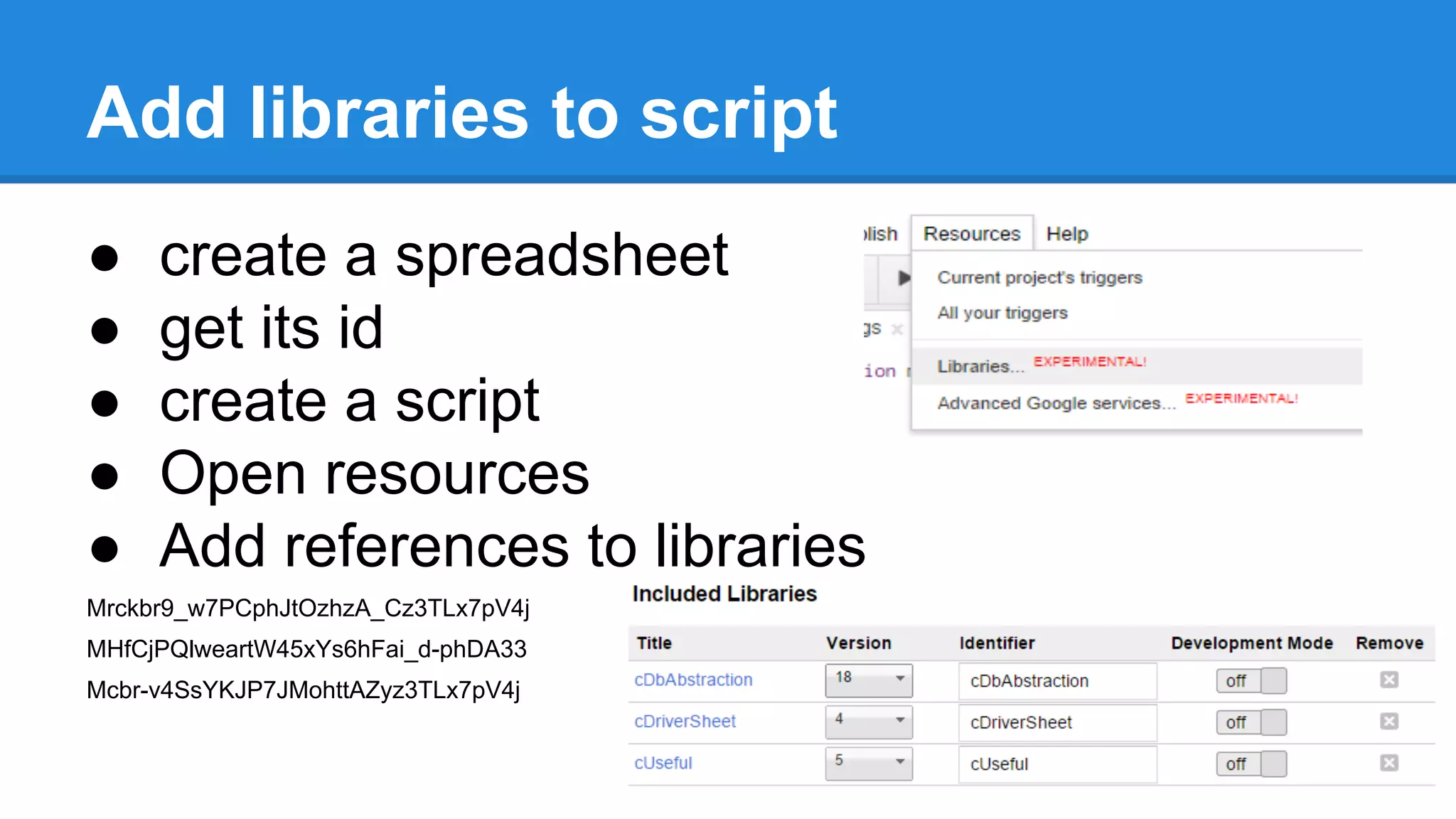 Add libraries to script 
● create a spreadsheet 
● get its id 
● create a script 
● Open resources 
● Add references to libraries 
Mrckbr9_w7PCphJtOzhzA_Cz3TLx7pV4j 
MHfCjPQlweartW45xYs6hFai_d-phDA33 
Mcbr-v4SsYKJP7JMohttAZyz3TLx7pV4j 
 