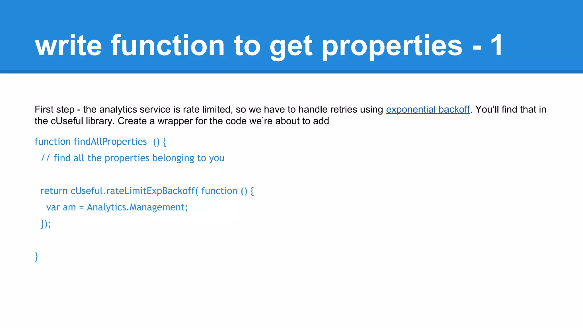 write function to get properties - 1 
First step - the analytics service is rate limited, so we have to handle retries using exponential backoff. You’ll find that in 
the cUseful library. Create a wrapper for the code we’re about to add 
function findAllProperties () { 
// find all the properties belonging to you 
return cUseful.rateLimitExpBackoff( function () { 
var am = Analytics.Management; 
}); 
} 
 