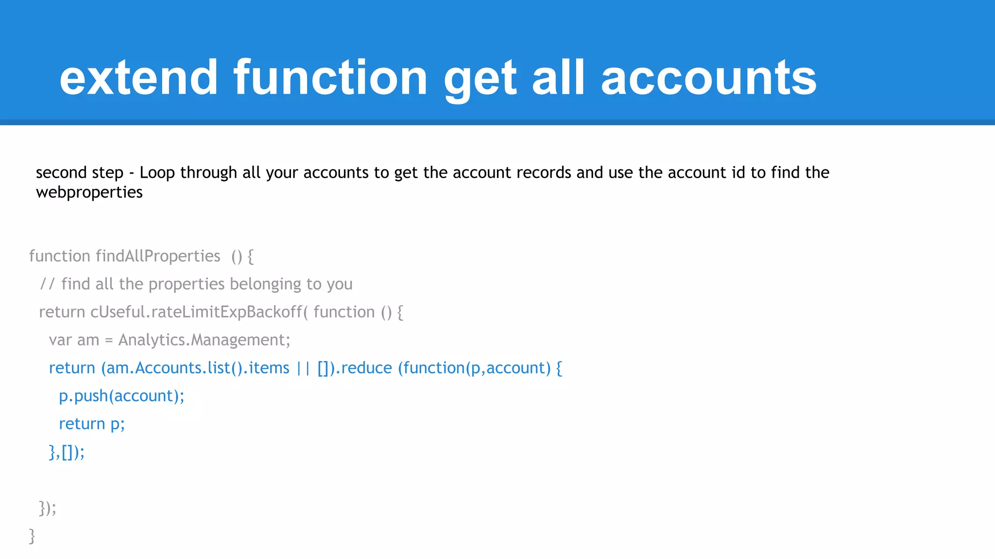 extend function get all accounts 
second step - Loop through all your accounts to get the account records and use the account id to find the 
webproperties 
function findAllProperties () { 
// find all the properties belonging to you 
return cUseful.rateLimitExpBackoff( function () { 
var am = Analytics.Management; 
return (am.Accounts.list().items || []).reduce (function(p,account) { 
p.push(account); 
return p; 
},[]); 
}); 
} 
 