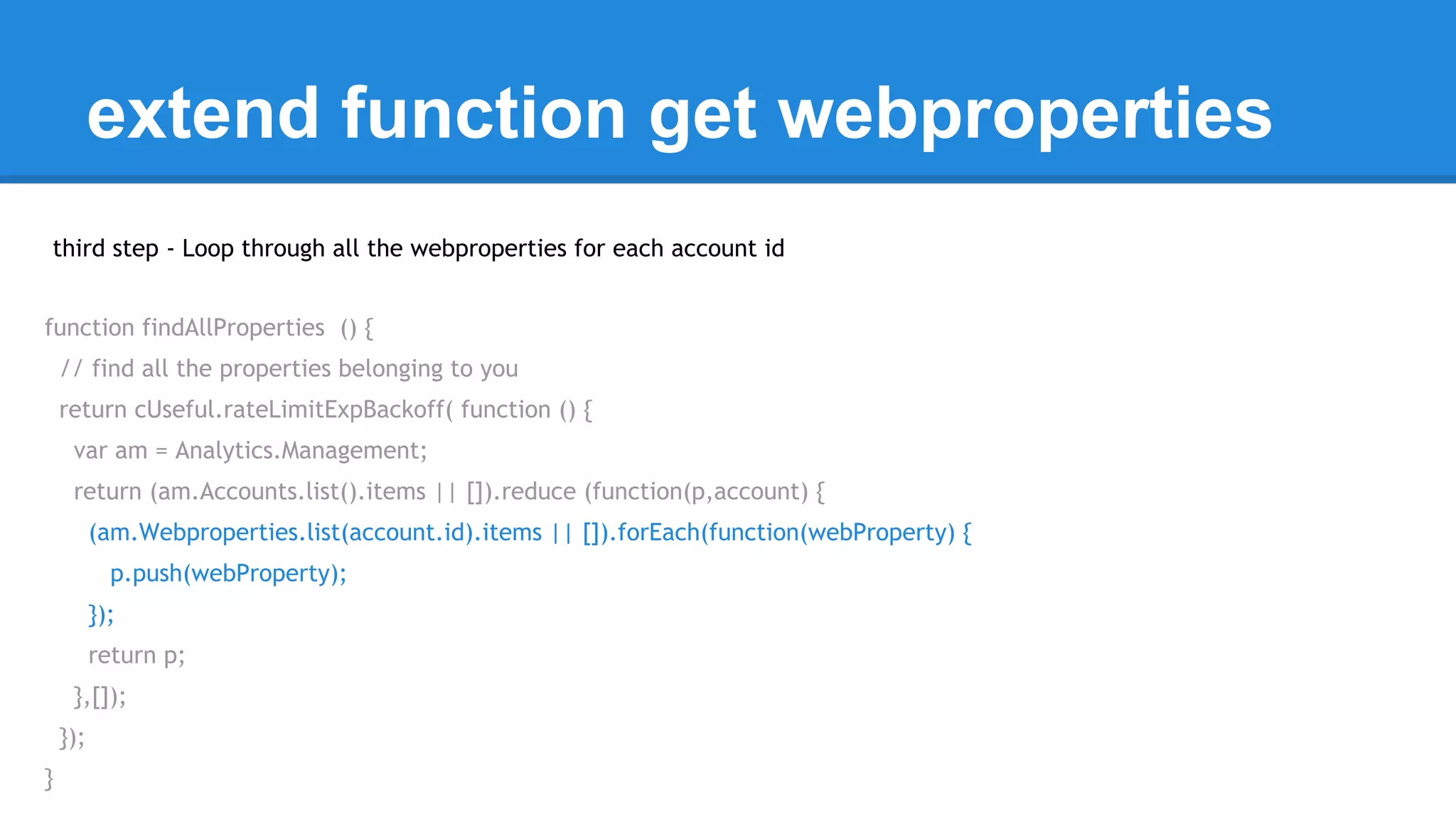 extend function get webproperties 
third step - Loop through all the webproperties for each account id 
function findAllProperties () { 
// find all the properties belonging to you 
return cUseful.rateLimitExpBackoff( function () { 
var am = Analytics.Management; 
return (am.Accounts.list().items || []).reduce (function(p,account) { 
(am.Webproperties.list(account.id).items || []).forEach(function(webProperty) { 
p.push(webProperty); 
}); 
return p; 
},[]); 
}); 
} 
 