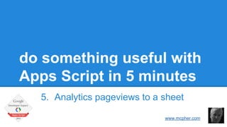 do something useful with 
Apps Script in 5 minutes 
5. Analytics pageviews to a sheet 
Bruce McPherson 
www.mcpher.com 
 