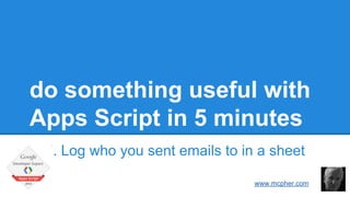 do something useful with 
Apps Script in 5 minutes 
7. Log who you sent emails to in a sheet 
Bruce McPherson 
www.mcpher.com 
 