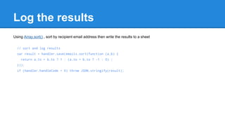 Log the results 
Using Array.sort() , sort by recipient email address then write the results to a sheet 
// sort and log results 
var result = handler.save(emails.sort(function (a,b) { 
return a.to > b.to ? 1 : (a.to < b.to ? -1 : 0) ; 
})); 
if (handler.handleCode < 0) throw JSON.stringify(result); 
 