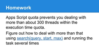 Homework 
Apps Script quota prevents you dealing with 
more than about 300 threads within the 
execution time quota. 
Figure out how to deal with more than that 
using search(query, start, max) and running the 
task several times 
 