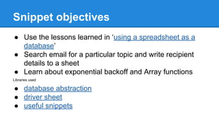 Snippet objectives 
 Use the lessons learned in using a spreadsheet as a 
database 
 Search email for a particular topic and write recipient 
details to a sheet 
 Learn about exponential backoff and Array functions 
Libraries used 
 database abstraction 
 driver sheet 
 useful snippets 
 