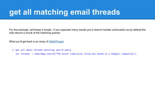 get all matching email threads 
For this example, well keep it simple - if you expected many results youd need to handle continuation as by default this 
only returns a chunk of the matching queries. 
What youll get back is an array of GMailThread 
// get all email threads matching search query 
var threads = GmailApp.search("The Excel Liberation forum has moved to a Google+ community"); 
 