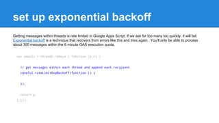 set up exponential backoff 
Getting messages within threads is rate limited in Google Apps Script. If we ask for too many too quickly, it will fail. 
Exponential backoff is a technique that recovers from errors like this and tries again. Youll only be able to process 
about 300 messages within the 6 minute GAS execution quota 
var emails = threads.reduce ( function (p,c) { 
// get messages within each thread and append each recipient 
cUseful.rateLimitExpBackoff(function () { 
}); 
return p; 
},[]); 
 